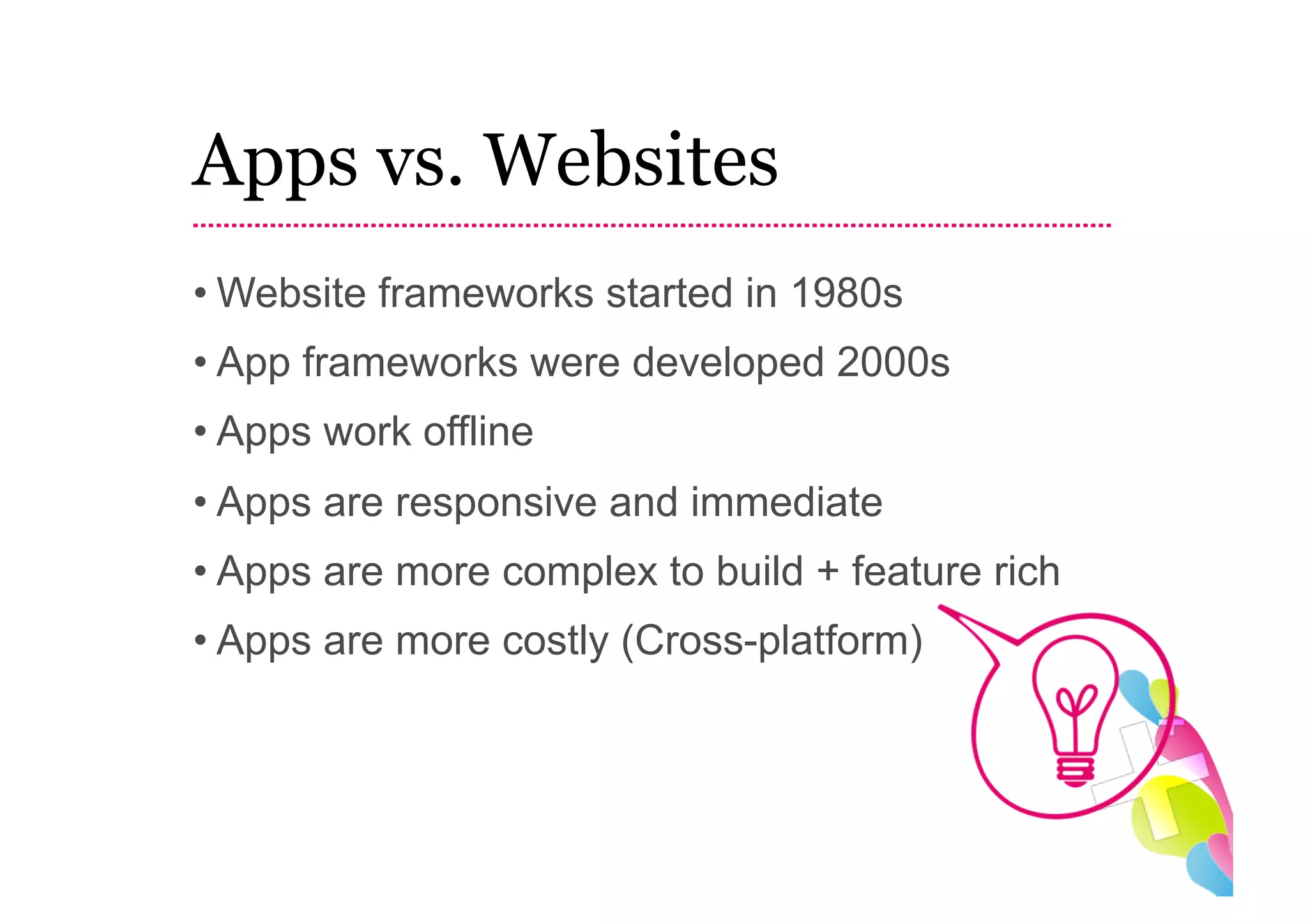 Apps vs. Websites
• Website frameworks started in 1980s
• App frameworks were developed 2000s
• Apps work offline
• Apps are responsive and immediate
• Apps are more complex to build + feature rich
• Apps are more costly (Cross-platform)
 