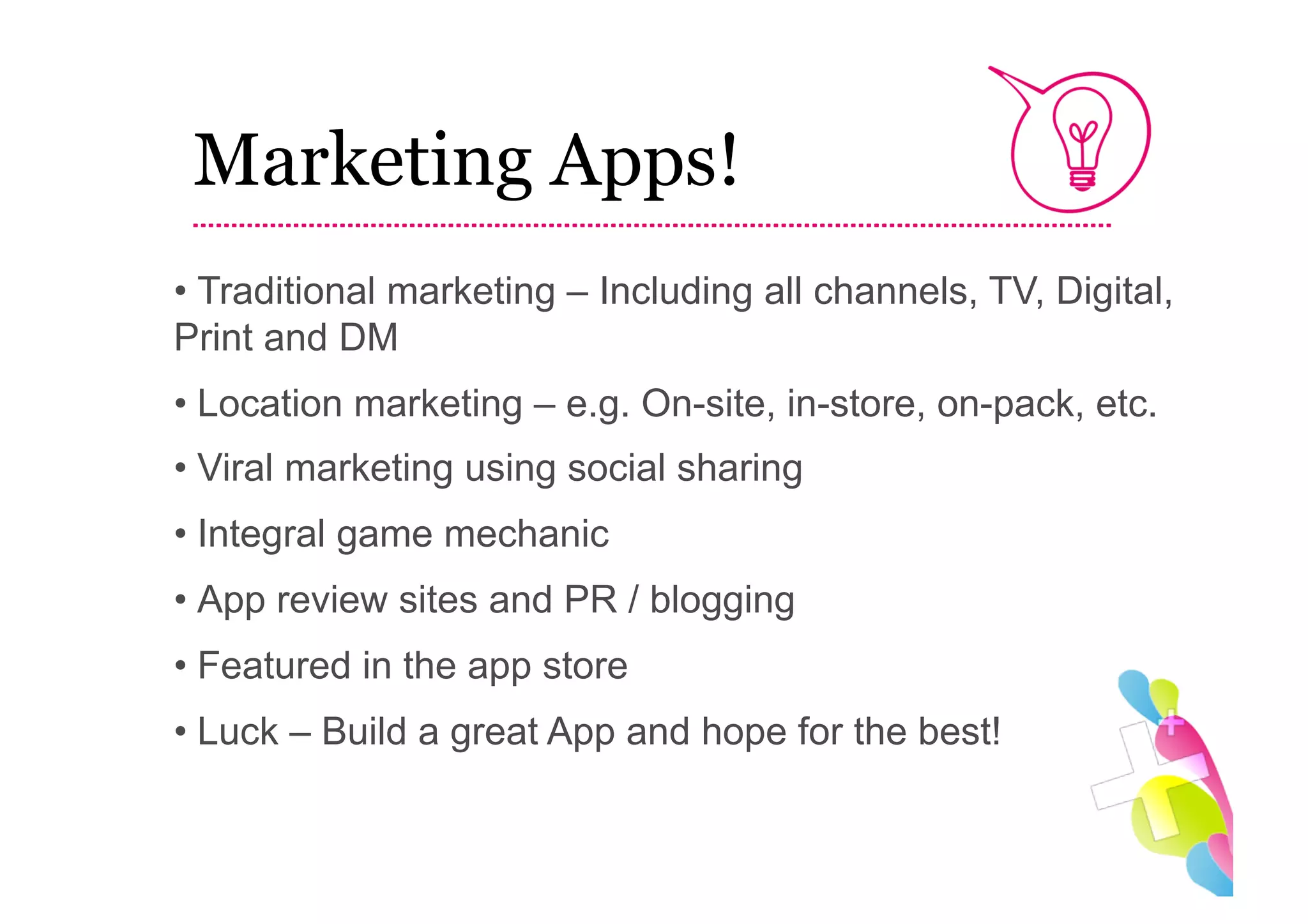 Marketing Apps!
•  Traditional marketing – Including all channels, TV, Digital,
Print and DM
•  Location marketing – e.g. On-site, in-store, on-pack, etc.
•  Viral marketing using social sharing
•  Integral game mechanic
•  App review sites and PR / blogging
•  Featured in the app store
•  Luck – Build a great App and hope for the best!
 