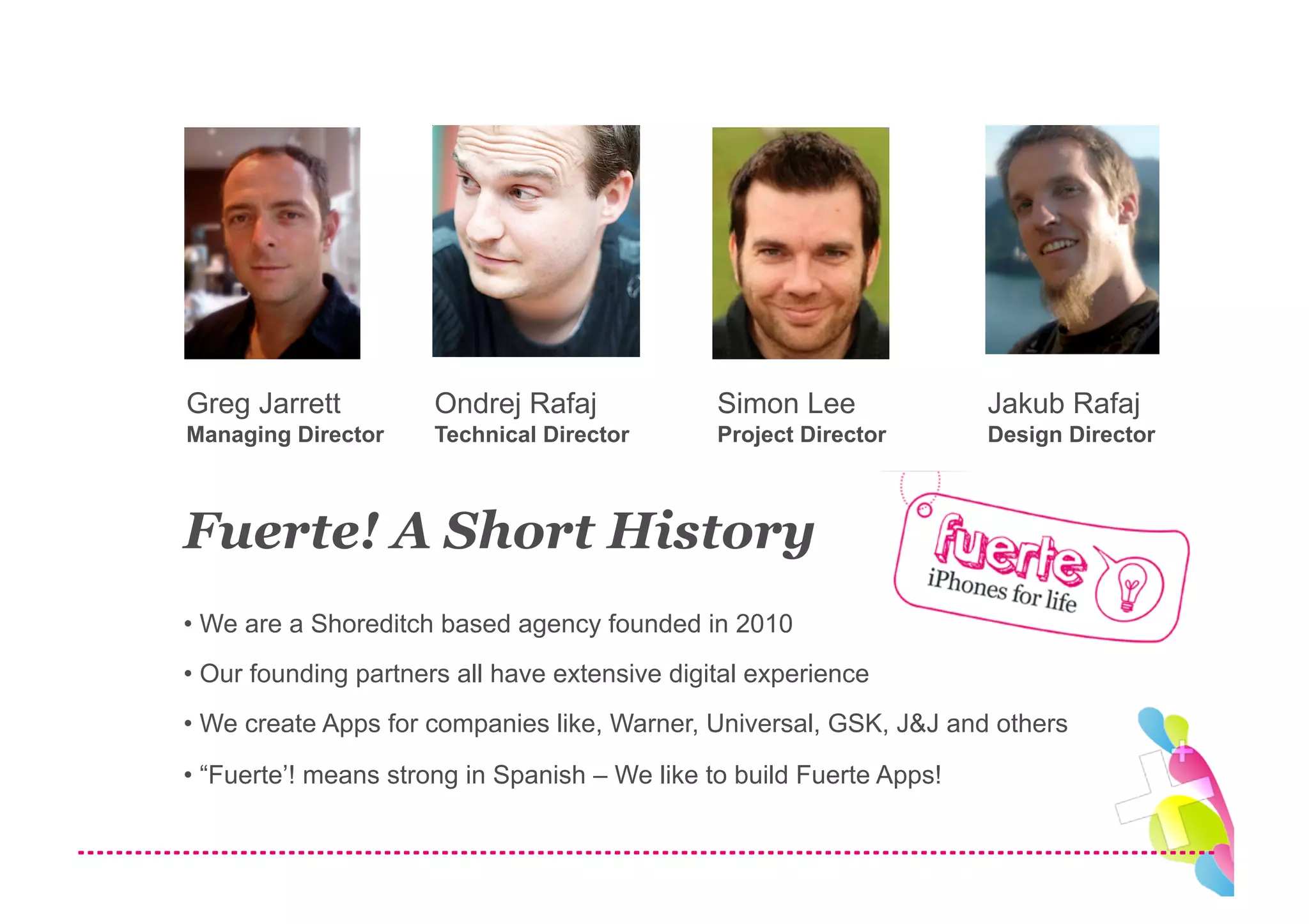 Greg Jarrett          Ondrej Rafaj             Simon Lee              Jakub Rafaj
Managing Director     Technical Director       Project Director       Design Director



Fuerte! A Short History
• We are a Shoreditch based agency founded in 2010
• Our founding partners all have extensive digital experience
• We create Apps for companies like, Warner, Universal, GSK, J&J and others
• “Fuerte’! means strong in Spanish – We like to build Fuerte Apps!
 