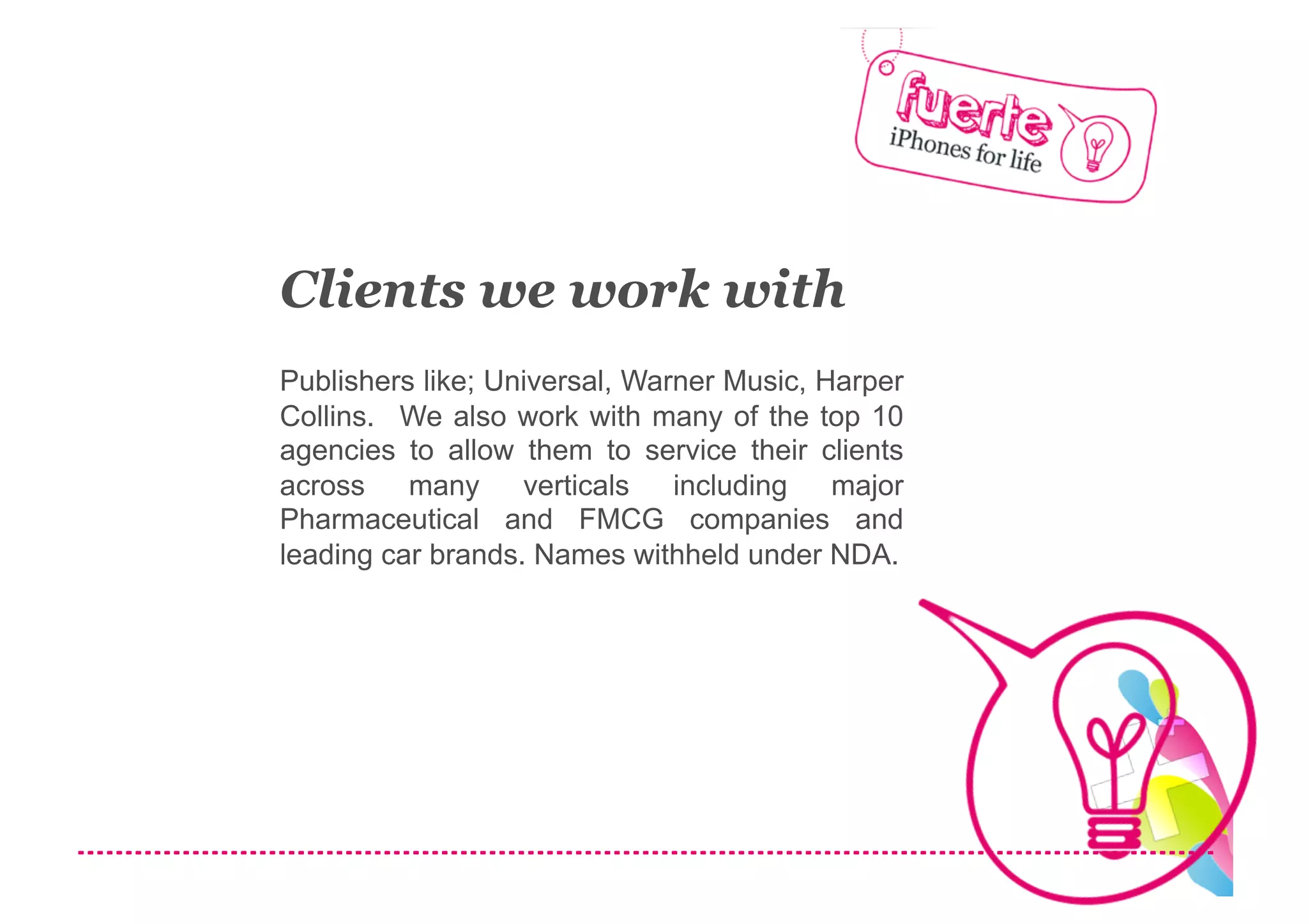 Clients we work with
Publishers like; Universal, Warner Music, Harper
Collins. We also work with many of the top 10
agencies to allow them to service their clients
across    many     verticals   including   major
Pharmaceutical and FMCG companies and
leading car brands. Names withheld under NDA.
 