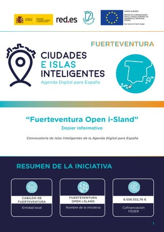 1
“Fuerteventura Open i-Sland”
Dosier informativo
Convocatoria de Islas Inteligentes de la Agenda Digital para España
RESUMEN DE LA INICIATIVA
CABILDO DE
FUERTEVENTURA
FUERTEVENTURA
OPEN i-SLAND
6.556.532,76 €
Entidad local Nombre de la iniciativa Cofinanciación
FEDER
1
 