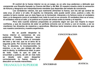 El control de la fuerza interior no es un juego, es un arte muy poderoso y delicado que comprende una filosofía llamada La Ciencia del Bien y del Mal. El maestro enseña cómo la sensación de fortuna y desgracia son interpretaciones mentales que dependen del estado de conciencia. Los verdaderos valores, los que realmente alimentan la fuerza, son los del eje central de esta cruz, el amor o el odio. El espíritu no interpreta, sólo puede sentir amor, justicia u odio. En cambio la barra mental, que en ésta figura es la horizontal, interpreta a la fortuna como el verdadero bien y a la desgracia como el verdadero mal, todo lo cual no es correcto. El verdadero bien es el amor, el verdadero mal es el odio, y la justicia es el punto de enlace entre la mente y el espíritu.  Pero sólo cuando estamos preparados se presenta algún ser que nos inspira la mayor confianza, y que da muestras de estar en perfecta armonía con sí mismo y con el mundo, y así se mantienen las dinastías de maestros y aprendices. Mientras tanto tenemos otros dos maestros que son nuestra conciencia y nuestra experiencia. No se puede despertar la fuerza interior si carecemos de una poderosa filosofía. Debemos tener ordenado en nuestra mente el concepto del bien y del mal, que es el tema de la segunda parte.  Por encima del amor está Tao, lo absoluto, lo incomprensible, lo máximo; a su vez, por debajo del odio está la abulia, la indiferencia total, lo peor de todo. Todo lo que se pide es sinceridad y justicia, de allí en más todo se desata solo para despertar correctamente la fuerza interior y descubrir un mundo maravilloso.   TRIANGULO SUPERIOR CONCENTRACION SINCERIDAD JUSTICIA 