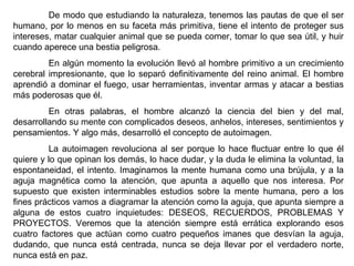 De modo que estudiando la naturaleza, tenemos las pautas de que el ser humano, por lo menos en su faceta más primitiva, tiene el intento de proteger sus intereses, matar cualquier animal que se pueda comer, tomar lo que sea útil, y huir cuando aperece una bestia peligrosa. En algún momento la evolución llevó al hombre primitivo a un crecimiento cerebral impresionante, que lo separó definitivamente del reino animal. El hombre aprendió a dominar el fuego, usar herramientas, inventar armas y atacar a bestias más poderosas que él. En otras palabras, el hombre alcanzó la ciencia del bien y del mal, desarrollando su mente con complicados deseos, anhelos, intereses, sentimientos y pensamientos. Y algo más, desarrolló el concepto de autoimagen.  La autoimagen revoluciona al ser porque lo hace fluctuar entre lo que él quiere y lo que opinan los demás, lo hace dudar, y la duda le elimina la voluntad, la espontaneidad, el intento. Imaginamos la mente humana como una brújula, y a la aguja magnética como la atención, que apunta a aquello que nos interesa. Por supuesto que existen interminables estudios sobre la mente humana, pero a los fines prácticos vamos a diagramar la atención como la aguja, que apunta siempre a alguna de estos cuatro inquietudes: DESEOS, RECUERDOS, PROBLEMAS Y PROYECTOS. Veremos que la atención siempre está errática explorando esos cuatro factores que actúan como cuatro pequeños imanes que desvían la aguja, dudando, que nunca está centrada, nunca se deja llevar por el verdadero norte, nunca está en paz. 
