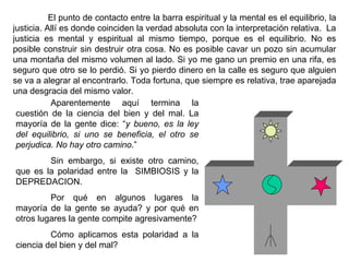 El punto de contacto entre la barra espiritual y la mental es el equilibrio, la justicia. Allí es donde coinciden la verdad absoluta con la interpretación relativa.  La justicia es mental y espiritual al mismo tiempo, porque es el equilibrio. No es posible construir sin destruir otra cosa. No es posible cavar un pozo sin acumular una montaña del mismo volumen al lado. Si yo me gano un premio en una rifa, es seguro que otro se lo perdió. Si yo pierdo dinero en la calle es seguro que alguien se va a alegrar al encontrarlo. Toda fortuna, que siempre es relativa, trae aparejada una desgracia del mismo valor. Aparentemente aquí termina la cuestión de la ciencia del bien y del mal. La mayoría de la gente dice: “ y bueno, es la ley del equilibrio, si uno se beneficia, el otro se perjudica. No hay otro camino .”  Sin embargo, si existe otro camino, que es la polaridad entre la  SIMBIOSIS y la DEPREDACION.  Por qué en algunos lugares la mayoría de la gente se ayuda? y por qué en otros lugares la gente compite agresivamente ? C ómo aplicamos esta polaridad a la ciencia del bien y del mal ? 