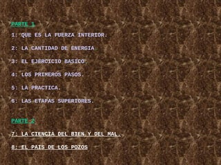 PARTE 1   1: QUE ES LA FUERZA INTERIOR. 2: LA CANTIDAD DE ENERGIA . 3: EL EJERCICIO BASICO . 4: LOS PRIMEROS PASOS. 5: LA PRACTICA. 6: LAS ETAPAS SUPERIORES. PARTE 2 7 :  LA CIENCIA DEL BIEN Y DEL MAL. 8: EL PAIS DE LOS POZOS 