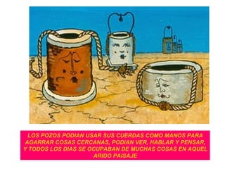 LOS POZOS PODIAN USAR SUS CUERDAS COMO MANOS PARA AGARRAR COSAS CERCANAS, PODIAN VER, HABLAR Y PENSAR, Y TODOS LOS DIAS SE OCUPABAN DE MUCHAS COSAS EN AQUEL ARIDO PAISAJE 