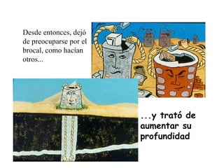 Desde entonces, dejó de preocuparse por el brocal, como hacían otros... ...y trató de aumentar su profundidad 