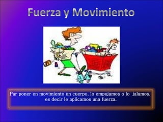 Par poner en movimiento un cuerpo, lo empujamos o lo  jalamos,  es decir le aplicamos una fuerza. 