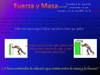 Cantidad de materia  contenida en un  cuerpo y es la medida de la  inercia . Seguramente has tenido muchas oportunidades de  levantar  diferentes objetos  del piso y habrás notado que no es lo mismo levantar  unos que otros, y esto es  debido a que la fuerza que tienes que aplicar para  levantar un objeto depende  de su masa;  entre más masa tenga el objeto, más fuerza tienes que aplicar  para levantarlo.  ¿ A hora entiendes la relación que existe entre la masa y la fuerza? ¿En qué caso se tiene que aplicar más  fuerza para mover la caja  a una  determinada distancia?  