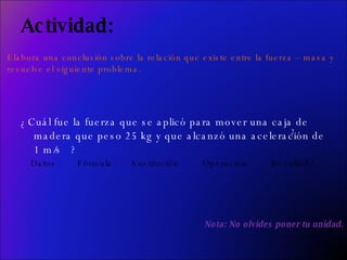 Actividad: ¿Cuál fue la fuerza que se aplicó para mover una caja de madera que peso 25 kg y que alcanzó una aceleración de 1 m/s  ? 2 Datos  Fórmula  Sustitución  Operación  Resultado Nota: No olvides poner tu unidad. Elabora una conclusión sobre la relación que existe entre la fuerza – masa y  resuelve el siguiente problema.  