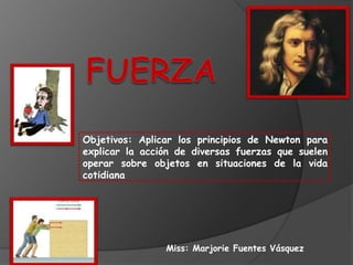 Objetivos: Aplicar los principios de Newton para
explicar la acción de diversas fuerzas que suelen
operar sobre objetos en situaciones de la vida
cotidiana




                Miss: Marjorie Fuentes Vásquez
 