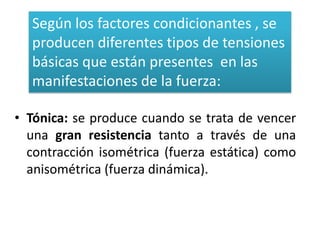 Según los factores condicionantes , se
  producen diferentes tipos de tensiones
  básicas que están presentes en las
  manifestaciones de la fuerza:

• Tónica: se produce cuando se trata de vencer
  una gran resistencia tanto a través de una
  contracción isométrica (fuerza estática) como
  anisométrica (fuerza dinámica).
 
