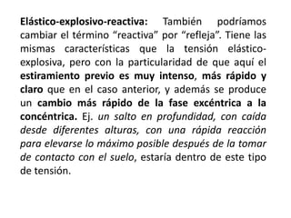 Elástico-explosivo-reactiva: También podríamos
cambiar el término “reactiva” por “refleja”. Tiene las
mismas características que la tensión elástico-
explosiva, pero con la particularidad de que aquí el
estiramiento previo es muy intenso, más rápido y
claro que en el caso anterior, y además se produce
un cambio más rápido de la fase excéntrica a la
concéntrica. Ej. un salto en profundidad, con caída
desde diferentes alturas, con una rápida reacción
para elevarse lo máximo posible después de la tomar
de contacto con el suelo, estaría dentro de este tipo
de tensión.
 