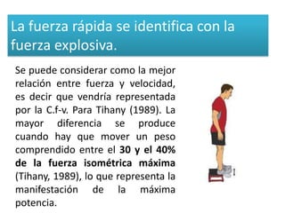 La fuerza rápida se identifica con la
fuerza explosiva.
Se puede considerar como la mejor
relación entre fuerza y velocidad,
es decir que vendría representada
por la C.f-v. Para Tihany (1989). La
mayor diferencia se produce
cuando hay que mover un peso
comprendido entre el 30 y el 40%
de la fuerza isométrica máxima
(Tihany, 1989), lo que representa la
manifestación de la máxima
potencia.
 