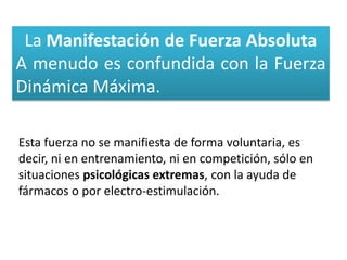 La Manifestación de Fuerza Absoluta
A menudo es confundida con la Fuerza
Dinámica Máxima.

Esta fuerza no se manifiesta de forma voluntaria, es
decir, ni en entrenamiento, ni en competición, sólo en
situaciones psicológicas extremas, con la ayuda de
fármacos o por electro-estimulación.
 