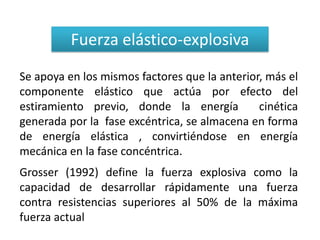 Fuerza elástico-explosiva
Se apoya en los mismos factores que la anterior, más el
componente elástico que actúa por efecto del
estiramiento previo, donde la energía          cinética
generada por la fase excéntrica, se almacena en forma
de energía elástica , convirtiéndose en energía
mecánica en la fase concéntrica.
Grosser (1992) define la fuerza explosiva como la
capacidad de desarrollar rápidamente una fuerza
contra resistencias superiores al 50% de la máxima
fuerza actual
 