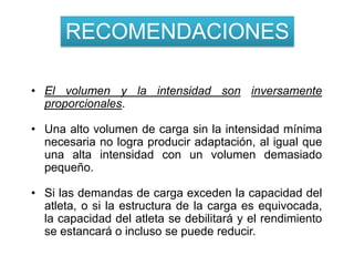 RECOMENDACIONES

• El volumen y la intensidad son inversamente
  proporcionales.

• Una alto volumen de carga sin la intensidad mínima
  necesaria no logra producir adaptación, al igual que
  una alta intensidad con un volumen demasiado
  pequeño.

• Si las demandas de carga exceden la capacidad del
  atleta, o si la estructura de la carga es equivocada,
  la capacidad del atleta se debilitará y el rendimiento
  se estancará o incluso se puede reducir.
 