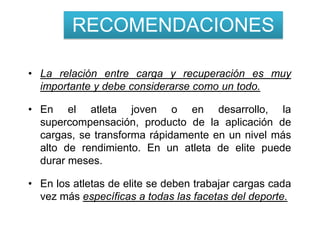 RECOMENDACIONES

• La relación entre carga y recuperación es muy
  importante y debe considerarse como un todo.

• En el atleta joven o en desarrollo, la
  supercompensación, producto de la aplicación de
  cargas, se transforma rápidamente en un nivel más
  alto de rendimiento. En un atleta de elite puede
  durar meses.

• En los atletas de elite se deben trabajar cargas cada
  vez más específicas a todas las facetas del deporte.
 