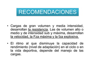 RECOMENDACIONES

• Cargas de gran volumen y media intensidad,
  desarrollan la resistencia. Las de volumen alto o
  medio y de intensidad sub y máxima, desarrollan
  la velocidad, la Fza máxima y la fza explosiva.

• El ritmo al que disminuye la capacidad de
  rendimiento (nivel de adaptación) en el ciclo o en
  la vida deportiva, depende del manejo de las
  cargas.
 