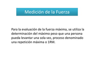 Medición de la Fuerza


Para la evaluación de la fuerza máxima, se utiliza la
determinación del máximo peso que una persona
pueda levantar una sola vez, proceso denominado
una repetición máxima o 1RM.
 