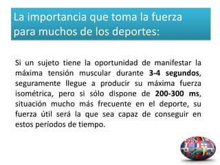 La importancia que toma la fuerza
para muchos de los deportes:

Si un sujeto tiene la oportunidad de manifestar la
máxima tensión muscular durante 3-4 segundos,
seguramente llegue a producir su máxima fuerza
isométrica, pero si sólo dispone de 200-300 ms,
situación mucho más frecuente en el deporte, su
fuerza útil será la que sea capaz de conseguir en
estos períodos de tiempo.
 