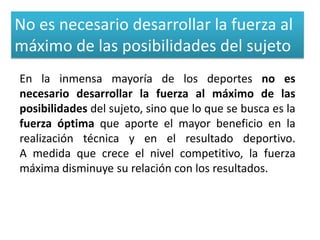 No es necesario desarrollar la fuerza al
máximo de las posibilidades del sujeto
En la inmensa mayoría de los deportes no es
necesario desarrollar la fuerza al máximo de las
posibilidades del sujeto, sino que lo que se busca es la
fuerza óptima que aporte el mayor beneficio en la
realización técnica y en el resultado deportivo.
A medida que crece el nivel competitivo, la fuerza
máxima disminuye su relación con los resultados.
 