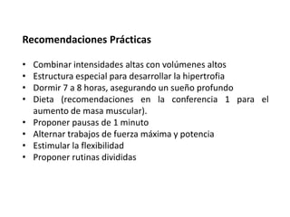 Recomendaciones Prácticas
• Combinar intensidades altas con volúmenes altos
• Estructura especial para desarrollar la hipertrofia
• Dormir 7 a 8 horas, asegurando un sueño profundo
• Dieta (recomendaciones en la conferencia 1 para el
aumento de masa muscular).
• Proponer pausas de 1 minuto
• Alternar trabajos de fuerza máxima y potencia
• Estimular la flexibilidad
• Proponer rutinas divididas
 