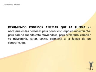 RESUMIENDO PODEMOS AFIRMAR QUE LA FUERZA es
necesaria en las personas para poner el cuerpo en movimiento,
para pararlo cuando esta moviéndose, para acelerarlo, cambiar
su trayectoria, saltar, lanzar, oponerse a la fuerza de un
contrario, etc.
1. PRINCIPIOS BÁSICOS
 
