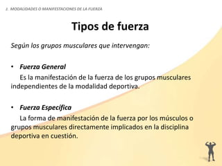 Tipos de fuerza
Según los grupos musculares que intervengan:
• Fuerza General
Es la manifestación de la fuerza de los grupos musculares
independientes de la modalidad deportiva.
• Fuerza Específica
La forma de manifestación de la fuerza por los músculos o
grupos musculares directamente implicados en la disciplina
deportiva en cuestión.
2. MODALIDADES O MANIFESTACIONES DE LA FUERZA
 