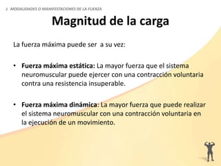 Magnitud de la carga
La fuerza máxima puede ser a su vez:
• Fuerza máxima estática: La mayor fuerza que el sistema
neuromuscular puede ejercer con una contracción voluntaria
contra una resistencia insuperable.
• Fuerza máxima dinámica: La mayor fuerza que puede realizar
el sistema neuromuscular con una contracción voluntaria en
la ejecución de un movimiento.
2. MODALIDADES O MANIFESTACIONES DE LA FUERZA
 