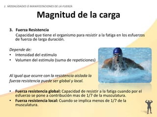Magnitud de la carga
3. Fuerza Resistencia
Capacidad que tiene el organismo para resistir a la fatiga en los esfuerzos
de fuerza de larga duración.
Depende de:
• Intensidad del estimulo
• Volumen del estimulo (suma de repeticiones)
Al igual que ocurre con la resistencia aislada la
fuerza resistencia puede ser global y local.
• Fuerza resistencia global: Capacidad de resistir a la fatiga cuando por el
esfuerzo se pone a contribución mas de 1/7 de la musculatura.
• Fuerza resistencia local: Cuando se implica menos de 1/7 de la
musculatura.
2. MODALIDADES O MANIFESTACIONES DE LA FUERZA
 