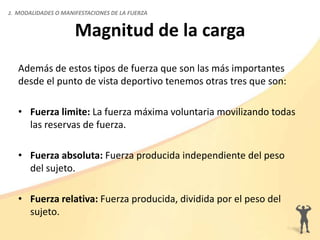 Magnitud de la carga
Además de estos tipos de fuerza que son las más importantes
desde el punto de vista deportivo tenemos otras tres que son:
• Fuerza limite: La fuerza máxima voluntaria movilizando todas
las reservas de fuerza.
• Fuerza absoluta: Fuerza producida independiente del peso
del sujeto.
• Fuerza relativa: Fuerza producida, dividida por el peso del
sujeto.
2. MODALIDADES O MANIFESTACIONES DE LA FUERZA
 