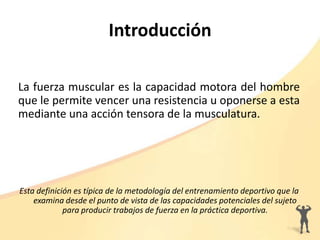Introducción
La fuerza muscular es la capacidad motora del hombre
que le permite vencer una resistencia u oponerse a esta
mediante una acción tensora de la musculatura.
Esta definición es típica de la metodología del entrenamiento deportivo que la
examina desde el punto de vista de las capacidades potenciales del sujeto
para producir trabajos de fuerza en la práctica deportiva.
 