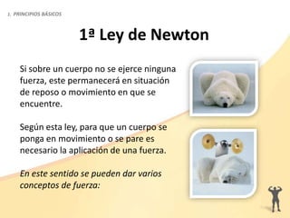 Si sobre un cuerpo no se ejerce ninguna
fuerza, este permanecerá en situación
de reposo o movimiento en que se
encuentre.
Según esta ley, para que un cuerpo se
ponga en movimiento o se pare es
necesario la aplicación de una fuerza.
En este sentido se pueden dar varios
conceptos de fuerza:
1ª Ley de Newton
1. PRINCIPIOS BÁSICOS
 