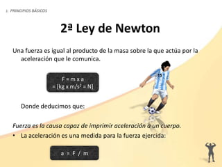 Una fuerza es igual al producto de la masa sobre la que actúa por la
aceleración que le comunica.
Donde deducimos que:
Fuerza es la causa capaz de imprimir aceleración a un cuerpo.
• La aceleración es una medida para la fuerza ejercida:
2ª Ley de Newton
F = m x a
= [kg x m/s2 = N]
a = F / m
1. PRINCIPIOS BÁSICOS
 