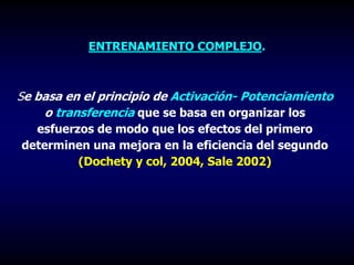 ENTRENAMIENTO COMPLEJO.
Se basa en el principio de Activación- Potenciamiento
o transferencia que se basa en organizar los
esfuerzos de modo que los efectos del primero
determinen una mejora en la eficiencia del segundo
(Dochety y col, 2004, Sale 2002)
 