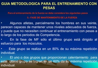 Algunos atletas, parcialmente los hombres en sus veinte, parecen capaces de mantener unos niveles adecuados de fuerza, y puede que no necesiten continuar el entrenamiento con pesas a lo largo de los periodos de Competencia.  GUIA METODOLOGICA PARA EL ENTRENAMIENTO CON PESAS Para el entrenamiento de la fuerza se debe considera los siguientes pasos 5.- FASE DE MANTENIMIENTO DE LA FUERZA En la fase de MF sólo el último grupo está dirigido al esfuerzo para  los músculos.  Este grupo se realiza en un 80% de su máxima repetición individual.  El uno o dos grupos que proporcionan calentamiento  para este  último grupo se logran en un 60% de su máxima repetición individual. 