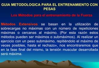 GUIA METODOLOGICA PARA EL ENTRENAMIENTO CON PESAS Los Métodos para el entrenamiento de la Fuerza Métodos Extensivos  se basan en la utilización de sobrecargas no máximas con un número de repeticiones máximas o cercanas al máximo. (Por esta razón estos métodos pueden ser máximos o submáximos). Al realizar un ejercicio con un peso submáximo, repitiéndolo el máximo de veces posibles, hasta el rechazo», nos encontraremos que en la fase final del mismo, la tensión muscular desarrollada será máxima. 