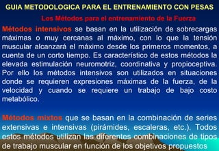 GUIA METODOLOGICA PARA EL ENTRENAMIENTO CON PESAS Los Métodos para el entrenamiento de la Fuerza Métodos mixtos  que se basan en la combinación de series extensivas e intensivas (pirámides, escaleras, etc.). Todos estos métodos utilizan las diferentes combinaciones de tipos de trabajo muscular en función de los objetivos propuestos Métodos intensivos  se basan en la utilización de sobrecargas máximas o muy cercanas al máximo, con lo que la tensión muscular alcanzará el máximo desde los primeros momentos, a cuenta de un corto tiempo. Es característico de estos métodos la elevada estimulación neuromotriz, coordinativa y propioceptiva. Por ello los métodos intensivos son utilizados en situaciones donde se requieren expresiones máximas de la fuerza, de la velocidad y cuando se requiere un trabajo de bajo costo metabólico. 