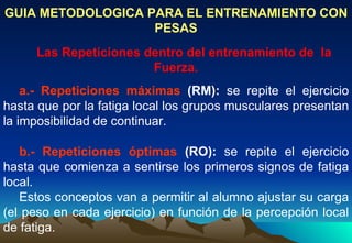 GUIA METODOLOGICA PARA EL ENTRENAMIENTO CON PESAS Las Repeticiones dentro del entrenamiento de  la Fuerza. a.- Repeticiones máximas  (RM):  se repite el ejercicio hasta que por la fatiga local los grupos musculares presentan la imposibilidad de continuar.   b.- Repeticiones óptimas  (RO):  se repite el ejercicio hasta que comienza a sentirse los primeros signos de fatiga local. Estos conceptos van a permitir al alumno ajustar su carga (el peso en cada ejercicio) en función de la percepción local de fatiga.   
