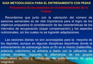 GUIA METODOLOGICA PARA EL ENTRENAMIENTO CON PESAS Frecuencia de las sesiones en el entrenamiento de la Fuerza. Recordemos que junto con la valoración del número de sesiones semanales es de vital importancia para el logro de los objetivos propuestos la consideración de las características de los intervalos de recuperación (súper compensación) y los aspectos nutricionales, sin los cuales no se lograrán adaptaciones. Las sesiones diarias no son aconsejadas para la  mayoría de los deportes; aunque en algunas disciplinas deportivas donde el entrenamiento de sobrecarga tiene un fin en si mismo (halterofilia, potencia, culturismo) se entrena a diario con la utilización de rutinas divididas, logrando la alternancia de los grupos musculares activos y volúmenes de entrenamiento de gran magnitud.  