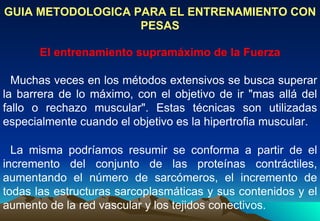 GUIA METODOLOGICA PARA EL ENTRENAMIENTO CON PESAS El entrenamiento supramáximo de la Fuerza Muchas veces en los métodos extensivos se busca superar la barrera de lo máximo, con el objetivo de ir "mas allá del fallo o rechazo muscular". Estas técnicas son utilizadas especialmente cuando el objetivo es la hipertrofia muscular. La misma podríamos resumir se conforma a partir de el incremento del conjunto de las proteínas contráctiles, aumentando el número de sarcómeros, el incremento de todas las estructuras sarcoplasmáticas y sus contenidos y el aumento de la red vascular y los tejidos conectivos.  