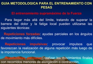GUIA METODOLOGICA PARA EL ENTRENAMIENTO CON PESAS El entrenamiento supramáximo de la Fuerza     Para llegar más allá del límite, tratando de superar la barrera del dolor y la fatiga local pueden utilizarse las siguientes técnicas:   Repeticiones forzadas : ayudas parciales en los ángulos de movimiento más difíciles.      Repeticiones impulsivas : provocar impulsos que favorezcan la realización de alguna repetición más luego de la impotencia funcional.      Repeticiones parciales : realizar los movimientos finales con recorridos menores de elongación o contracción.  