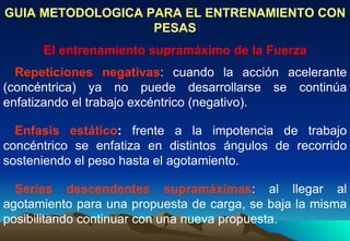 GUIA METODOLOGICA PARA EL ENTRENAMIENTO CON PESAS El entrenamiento supramáximo de la Fuerza   Repeticiones negativas : cuando la acción acelerante (concéntrica) ya no puede desarrollarse se continúa enfatizando el trabajo excéntrico (negativo).    Enfasis estático :  frente a la impotencia de trabajo concéntrico se enfatiza en distintos ángulos de recorrido sosteniendo el peso hasta el agotamiento.    Series descendentes supramáximas : al llegar al agotamiento para una propuesta de carga, se baja la misma posibilitando continuar con una nueva propuesta.  