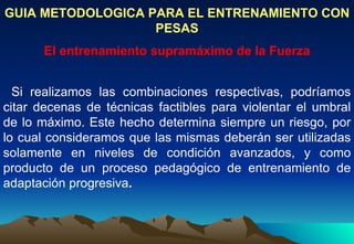 GUIA METODOLOGICA PARA EL ENTRENAMIENTO CON PESAS El entrenamiento supramáximo de la Fuerza Si realizamos las combinaciones respectivas, podríamos citar decenas de técnicas factibles para violentar el umbral de lo máximo. Este hecho determina siempre un riesgo, por lo cual consideramos que las mismas deberán ser utilizadas solamente en niveles de condición avanzados, y como producto de un proceso pedagógico de entrenamiento de adaptación progresiva . 