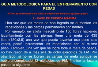 GUIA METODOLOGICA PARA EL ENTRENAMIENTO CON PESAS Una vez que las metas se han logrado se aumentan las repeticiones y las cargas permanecen constantes.  Para el entrenamiento de la fuerza se debe considera los siguientes pasos Por ejemplo, un atleta masculino de 150 libras haciendo levantamiento con las piernas tiene una meta de 435 libras(150x2,9) una vez que pueda levantar ese peso seis veces, podrá incrementar las repeticiones con el mismo peso. También, una vez que se logra toda la meta de pesos, no hay razón de ir más allá de ocho ejercicios de FM. Por otro lado, si no se logran las cargas de meta aunque se hubiera completado 12 ejercicios de FM, finalice la fase y pase a la siguiente. 2.- FASE DE FUERZA MÁXIMA 