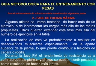 GUIA METODOLOGICA PARA EL ENTRENAMIENTO CON PESAS Algunos atletas se  verán tentados  de hacer más de un ejercicio, o de incrementar las cargas más allá de las metas propuestas. Otros querrán extender esta fase más allá del número de ejercicios en la tabla.  Para el entrenamiento de la fuerza se debe considera los siguientes pasos La realización de esto va probablemente a resultar en desequilibrios musculares especialmente  en la aparte superior de la pierna, lo que puede contribuir a lesiones de cadera o rodilla.  Durante la fase FM el rendimiento de resistencia va a sufrir porque las piernas y brazos se pueden sentir pesados, como resultado, se hacen más lentos.  2.- FASE DE FUERZA MÁXIMA 