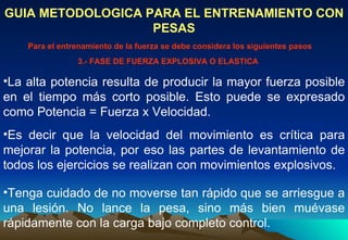 La alta potencia resulta de producir la mayor fuerza posible en el tiempo más corto posible. Esto puede se expresado como Potencia = Fuerza x Velocidad.  GUIA METODOLOGICA PARA EL ENTRENAMIENTO CON PESAS Para el entrenamiento de la fuerza se debe considera los siguientes pasos 3.- FASE DE FUERZA EXPLOSIVA O ELASTICA Es decir que la velocidad del movimiento es crítica para mejorar la potencia, por eso las partes de levantamiento de todos los ejercicios se realizan con movimientos explosivos.  Tenga cuidado de no moverse tan rápido que se arriesgue a una lesión. No lance la pesa, sino más bien muévase rápidamente con la carga bajo completo control.  