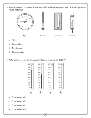 9
15.	¿Cuáldelossiguientesinstrumentosdemedicióneselmásapropiadoparamedirlatemperatura
de una sustancia?
A.	 Reloj.
B.	 Densímetro.
C.	 Termómetro.
D.	 Dinamómetro.
16.	De los siguientes termómetros, ¿cuál indica una temperatura de 65 °C?
A.	 El termómetro A.
B.	 El termómetro B.
C.	 El termómetro C.
D.	 El termómetro D.
A B C D
10
9
8
	 Reloj	 Densímetro	 Termómetro	 Dinamómetro	
1211
7 6 5
4
3
2
1
 