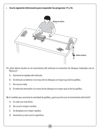 10
•	 Usa la siguiente información para responder las preguntas 17 y 18.
17.	¿Qué efecto tendrá en el movimiento del vehículo el aumentar los bloques indicados con la
flecha A?
A.	 Aumenta la rapidez del vehículo.
B.	 El vehículo se detiene si la masa de los bloques es mayor que de las golillas.
C.	 No ocurre nada.
D.	 El vehículo retrocede si la masa de los bloques es mayor que la de las golillas.
18.	A medida que aumenta la cantidad de golillas, ¿qué ocurrirá con el movimiento del móvil?
A.	 Es cada vez más lento.
B.	 No ocurre ningún cambio.
C.	 Se desplaza con mayor rapidez.
D.	 Aumenta su roce con la superficie.
Bloques de madera
Golillas metálicas
B
A
C
 